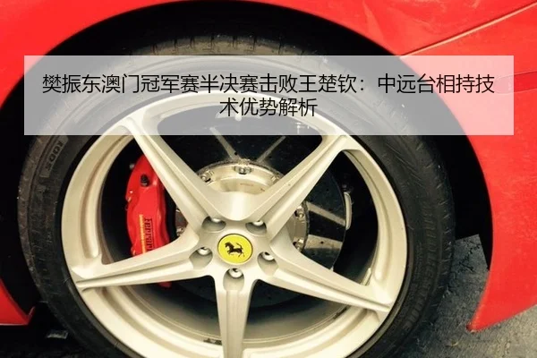 樊振东澳门冠军赛半决赛击败王楚钦：中远台相持技术优势解析