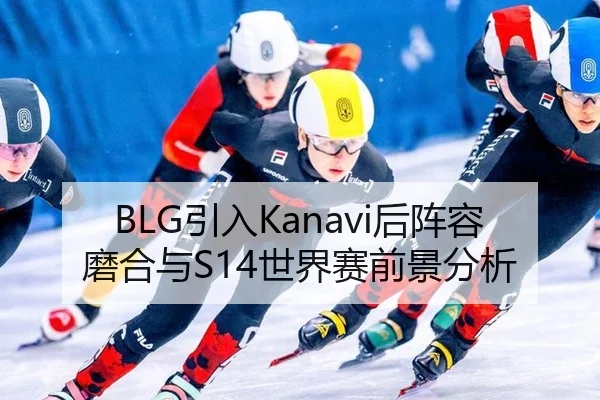 BLG引入Kanavi后阵容磨合与S14世界赛前景分析